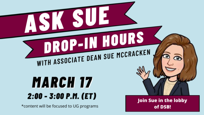 ASK SUE: Drop-In Hours with Associate Dean Sue McCracken. Next Session: March 17 2:00 - 3:00 p.m. (ET). Join Sue in the lobby of DSB! *Content will be focused to UG Programs